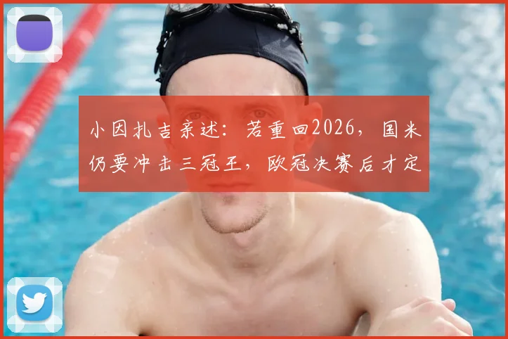 小因扎吉亲述：若重回2026，国米仍要冲击三冠王，欧冠决赛后才定离队