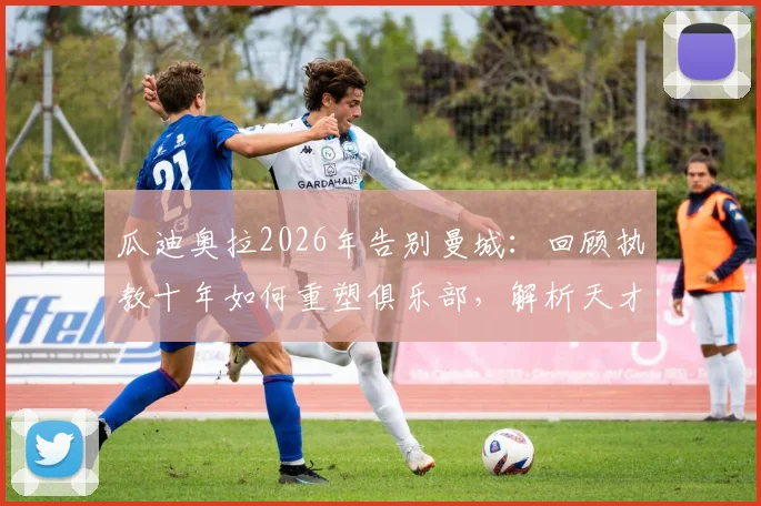 瓜迪奥拉2026年告别曼城:回顾执教十年如何重塑俱乐部,解析天才战术与留下的长远影响