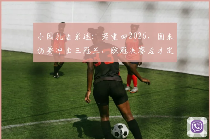 小因扎吉亲述：若重回2026，国米仍要冲击三冠王，欧冠决赛后才定离队