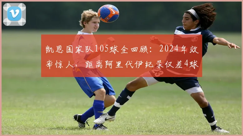 凯恩国家队105球全回顾:2024年效率惊人,距离阿里代伊纪录仅差4球,赛后坦言创造历史仍在继续