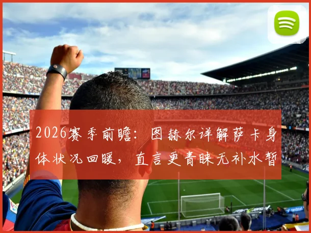 2026赛季前瞻：图赫尔详解萨卡身体状况回暖，直言更青睐无补水暂停的传统赛制