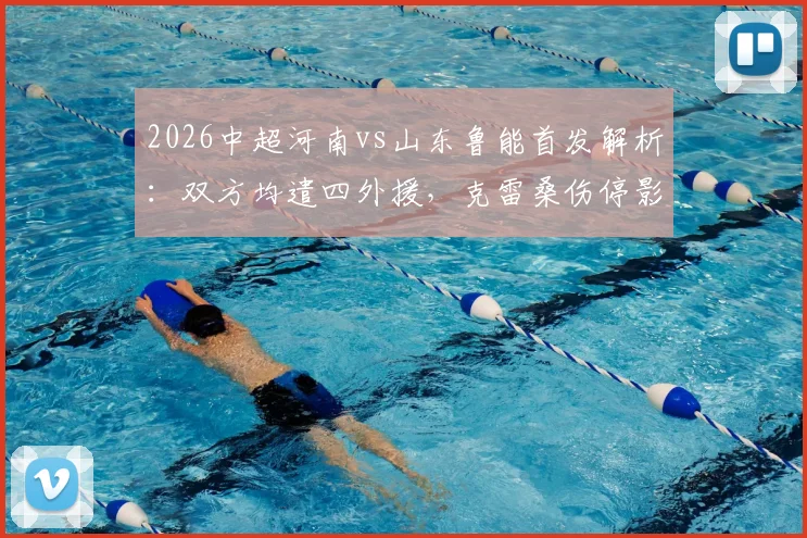 2026中超河南vs山东鲁能首发解析:双方均遣四外援,克雷桑伤停影响几何?小将陈泽仕迎考验