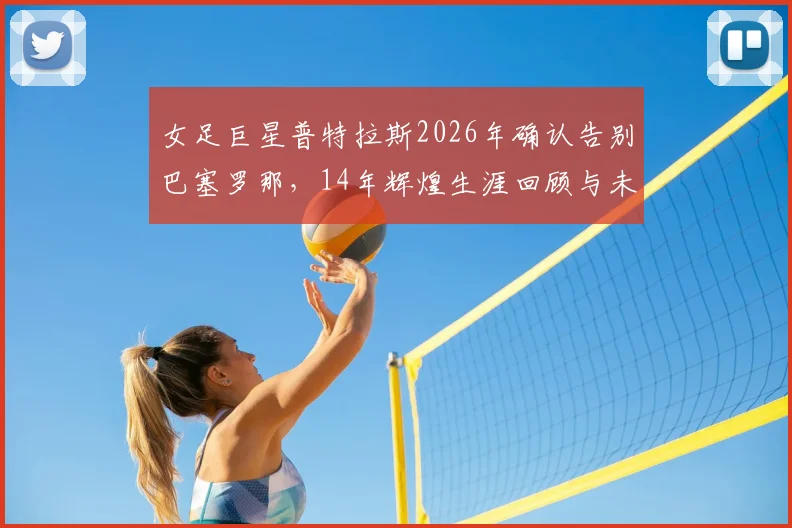 女足巨星普特拉斯2026年确认告别巴塞罗那,14年辉煌生涯回顾与未来去向分析