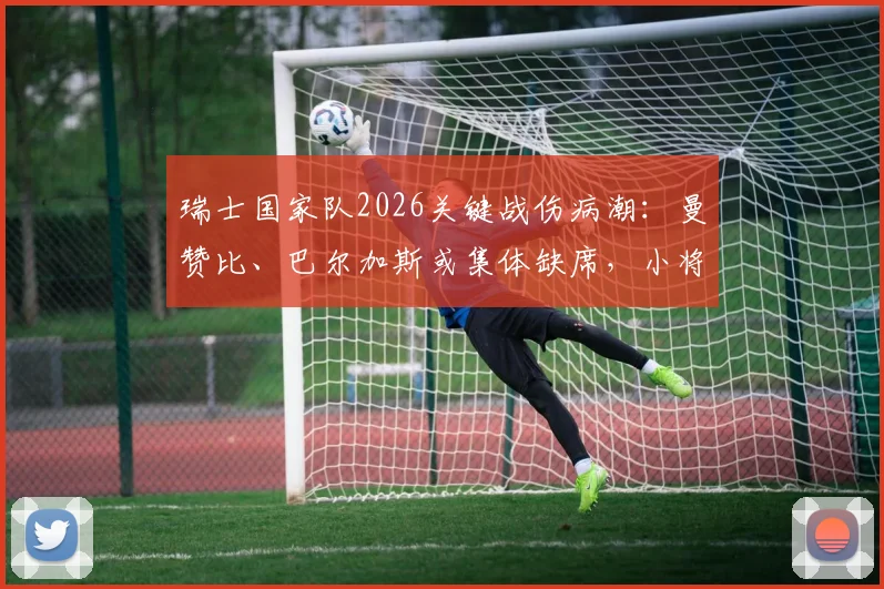 瑞士国家队2026关键战伤病潮：曼赞比、巴尔加斯或集体缺席，小将亚沙里能否扛起首发重任？