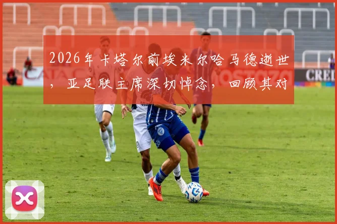 2026年卡塔尔前埃米尔哈马德逝世，亚足联主席深切悼念，回顾其对卡塔尔及亚洲体育事业的卓越贡献