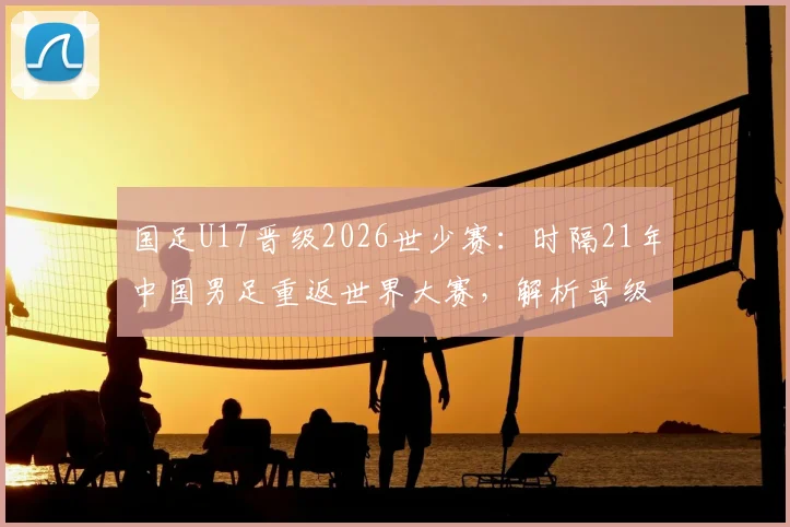 国足U17晋级2026世少赛：时隔21年中国男足重返世界大赛，解析晋级之路与未来挑战