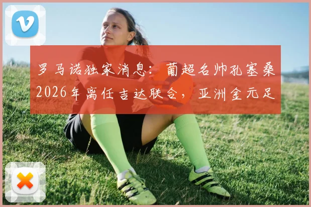 罗马诺独家消息：葡超名帅孔塞桑2026年离任吉达联合，亚洲金元足球未来走向何方？附主帅更迭深度解读