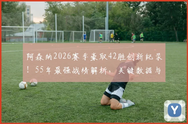 阿森纳2026赛季豪取42胜创新纪录！55年最强战绩解析，关键数据与未来展望