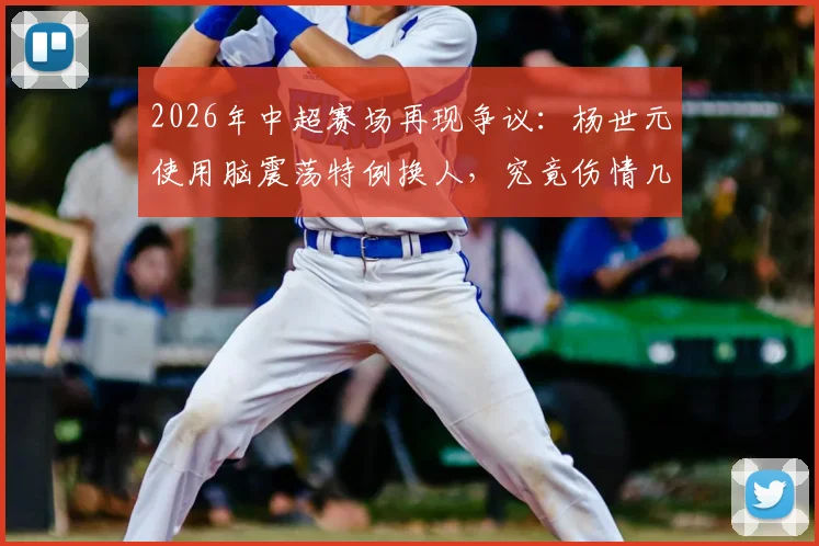 2026年中超赛场再现争议：杨世元使用脑震荡特例换人，究竟伤情几何引发球迷热议，详解保护规则与现实困境