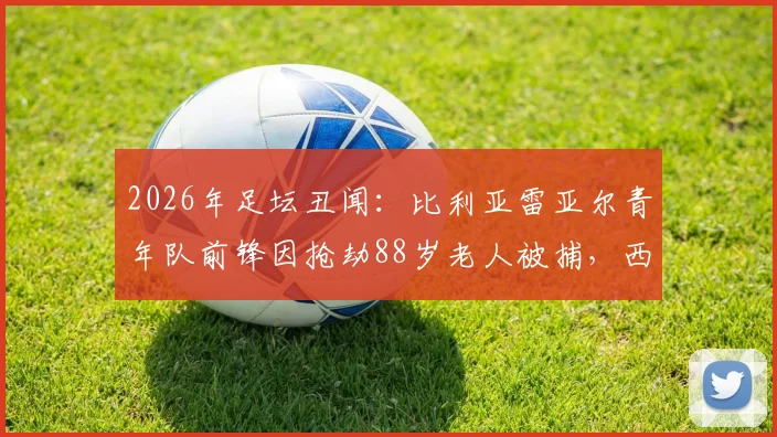 2026年足坛丑闻：比利亚雷亚尔青年队前锋因抢劫88岁老人被捕，西媒披露案件细节与青训管理漏洞