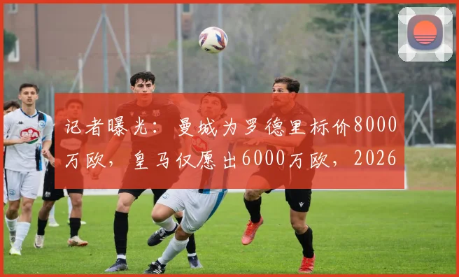 记者曝光：曼城为罗德里标价8000万欧，皇马仅愿出6000万欧，2026转会谈判陷僵局