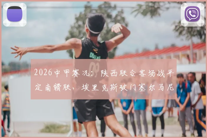 2026中甲赛况：陕西联合客场战平定南赣联，埃里克斯破门塞尔马尼点射，1-1比分背后两队表现分析