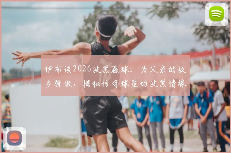 伊布谈2026波黑赢球：为父亲的故乡骄傲，揭秘传奇球星的波黑情缘与足球人生