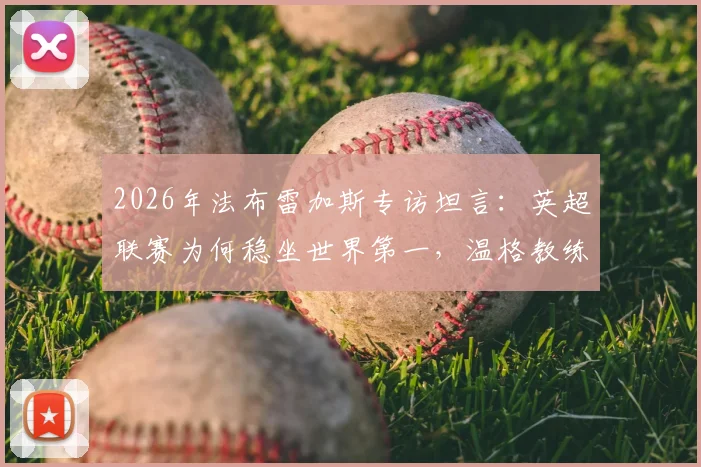 2026年法布雷加斯专访坦言：英超联赛为何稳坐世界第一，温格教练至今仍频繁与我交流近况