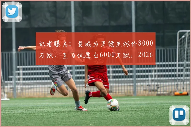 记者曝光：曼城为罗德里标价8000万欧，皇马仅愿出6000万欧，2026转会谈判陷僵局