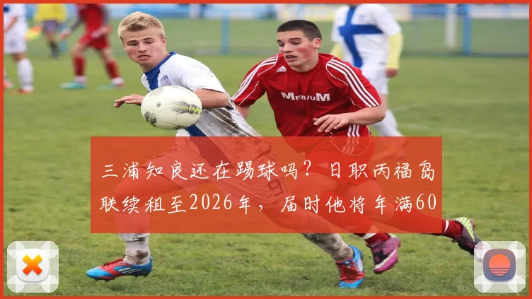 三浦知良还在踢球吗?日职丙福岛联续租至2026年,届时他将年满60岁,盘点其职业生涯与常青秘诀