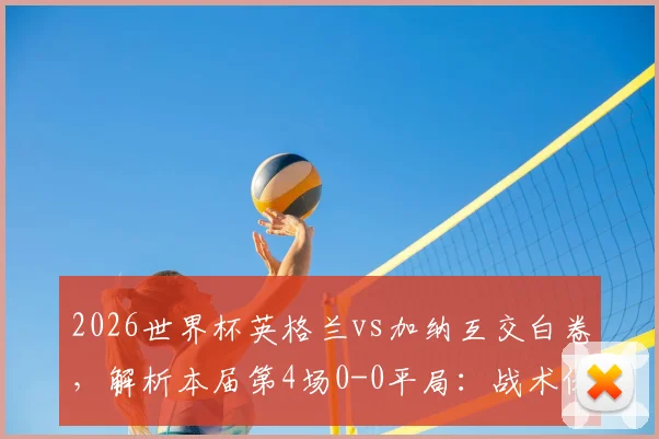 2026世界杯英格兰vs加纳互交白卷,解析本届第4场0-0平局:战术保守与进球困境