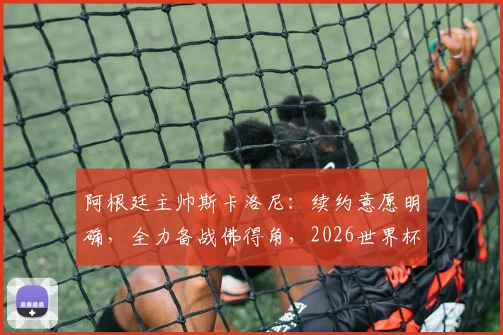 阿根廷主帅斯卡洛尼:续约意愿明确,全力备战佛得角,2026世界杯是关键