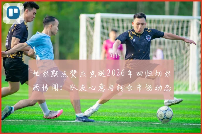 帕尔默点赞杰克逊2026年回归切尔西传闻：队友心意与转会市场动态深度剖析
