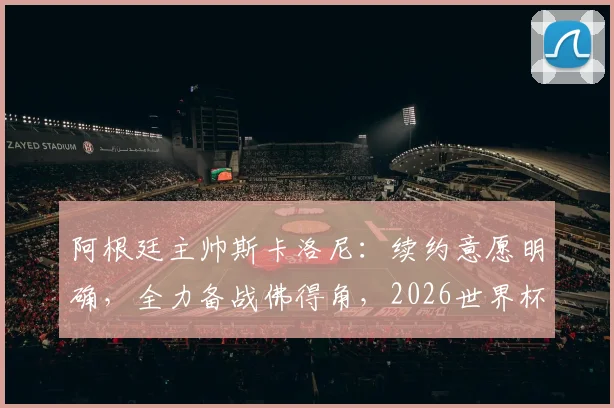 阿根廷主帅斯卡洛尼：续约意愿明确，全力备战佛得角，2026世界杯是关键