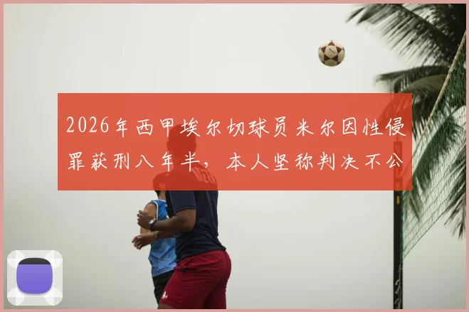 2026年西甲埃尔切球员米尔因性侵罪获刑八年半,本人坚称判决不公并提起上诉