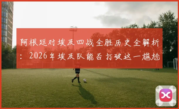 阿根廷对埃及四战全胜历史全解析：2026年埃及队能否打破这一尴尬纪录？