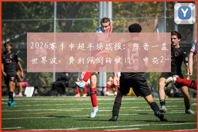 2026赛季中超半场战报：陈晋一轰世界波，费利佩倒钩破门，申花2-1领先蓉城