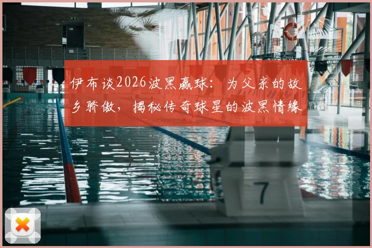 伊布谈2026波黑赢球：为父亲的故乡骄傲，揭秘传奇球星的波黑情缘与足球人生