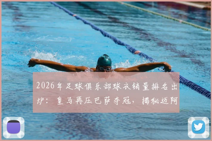 2026年足球俱乐部球衣销量排名出炉：皇马再压巴萨夺冠，揭秘迈阿密国际杀入前五的三大原因，附球迷选购指南