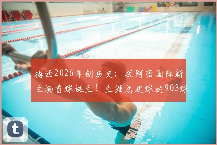 梅西2026年创历史：迈阿密国际新主场首球诞生！生涯总进球达903球全解析