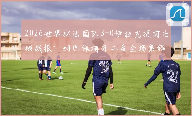 2026世界杯法国队3-0伊拉克提前出线战报：姆巴佩梅开二度全场集锦、技术统计与出线形势深度解读