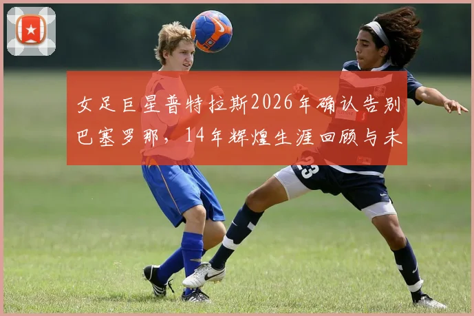女足巨星普特拉斯2026年确认告别巴塞罗那,14年辉煌生涯回顾与未来去向分析