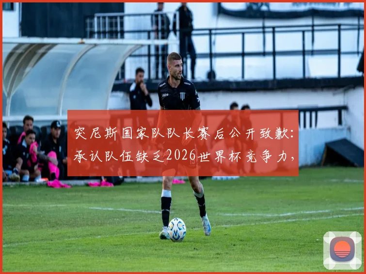 突尼斯国家队队长赛后公开致歉：承认队伍缺乏2026世界杯竞争力，真诚反思足球发展困局