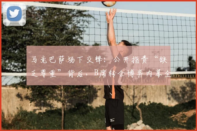 马竞巴萨场下交锋：公开指责“缺乏尊重”背后，B席转会博弈内幕全解析，附西甲球队矛盾历史案例