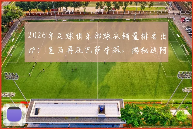 2026年足球俱乐部球衣销量排名出炉：皇马再压巴萨夺冠，揭秘迈阿密国际杀入前五的三大原因，附球迷选购指南