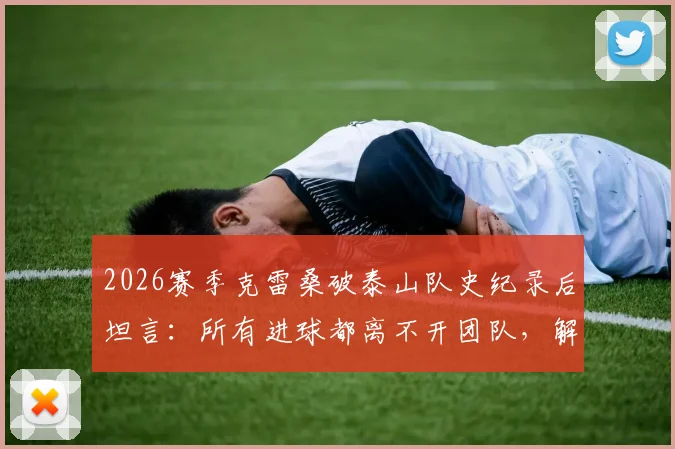 2026赛季克雷桑破泰山队史纪录后坦言:所有进球都离不开团队,解析其本赛季高光表现