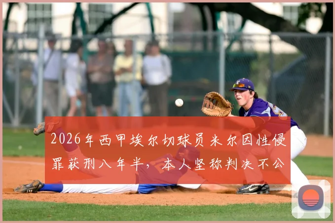 2026年西甲埃尔切球员米尔因性侵罪获刑八年半，本人坚称判决不公并提起上诉