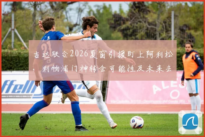 吉达联合2026夏窗引援盯上阿利松,利物浦门神转会可能性及未来去向分析