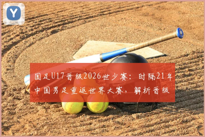国足U17晋级2026世少赛：时隔21年中国男足重返世界大赛，解析晋级之路与未来挑战