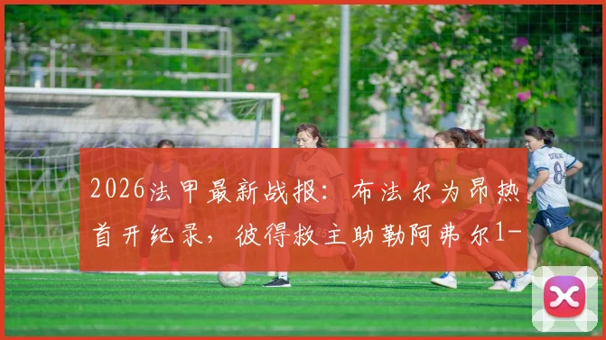 2026法甲最新战报:布法尔为昂热首开纪录,彼得救主助勒阿弗尔1-1客场抢分