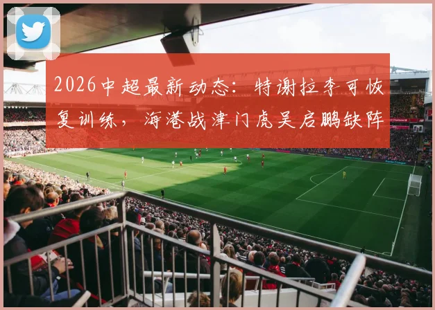 2026中超最新动态：特谢拉李可恢复训练，海港战津门虎吴启鹏缺阵影响几何