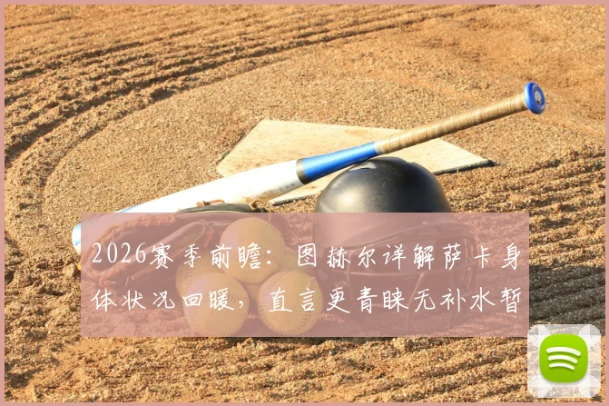 2026赛季前瞻：图赫尔详解萨卡身体状况回暖，直言更青睐无补水暂停的传统赛制