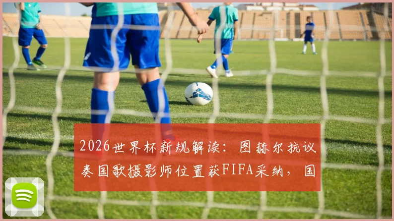 2026世界杯新规解读:图赫尔抗议奏国歌摄影师位置获FIFA采纳,国歌仪式流程将如何调整?