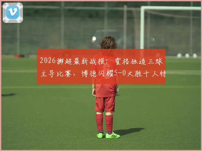 2026挪超最新战报：霍格独造三球主导比赛，博德闪耀5-0大胜十人特罗姆瑟，附全场录像回放入口