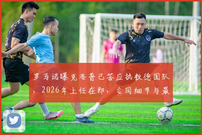 罗马诺曝克洛普已答应执教德国队，2026年上任在即，合同细节与最新动态一览