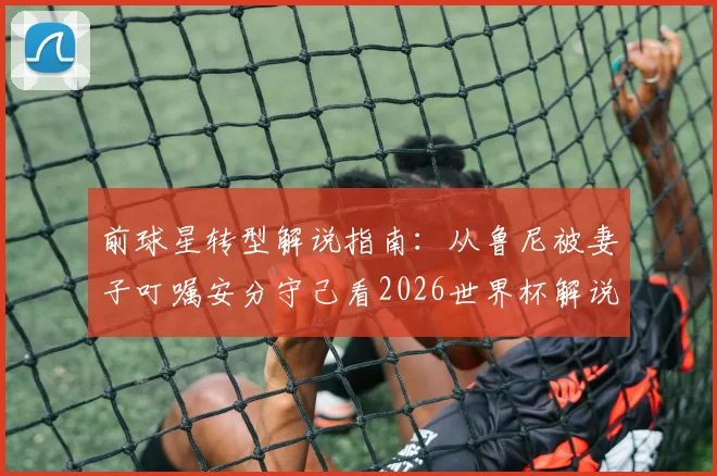 前球星转型解说指南:从鲁尼被妻子叮嘱安分守己看2026世界杯解说员的形象管理与职业红线