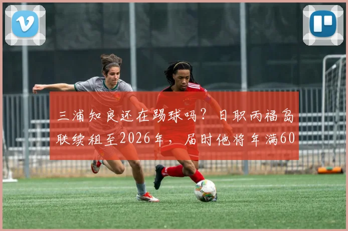 三浦知良还在踢球吗？日职丙福岛联续租至2026年，届时他将年满60岁，盘点其职业生涯与常青秘诀