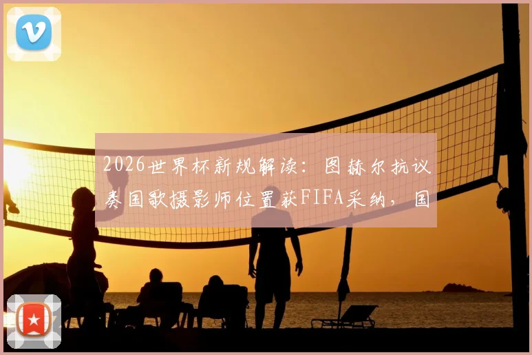 2026世界杯新规解读：图赫尔抗议奏国歌摄影师位置获FIFA采纳，国歌仪式流程将如何调整？