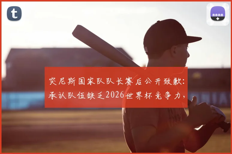 突尼斯国家队队长赛后公开致歉：承认队伍缺乏2026世界杯竞争力，真诚反思足球发展困局