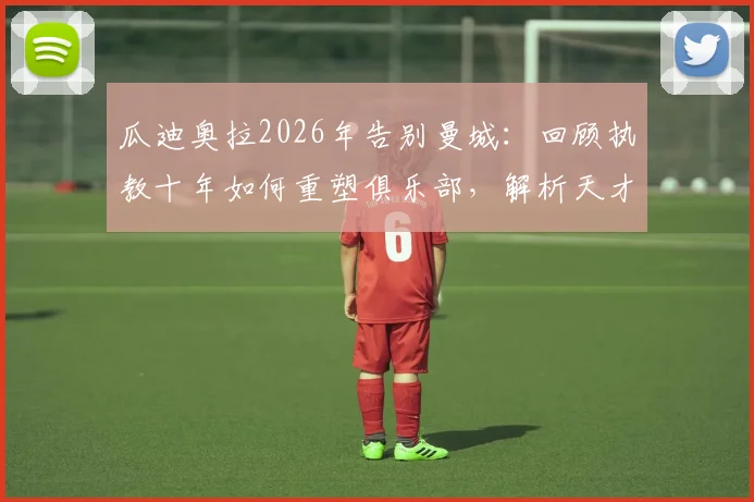 瓜迪奥拉2026年告别曼城：回顾执教十年如何重塑俱乐部，解析天才战术与留下的长远影响